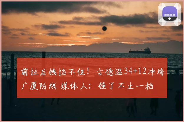 前拉后拽挡不住!古德温34+12冲垮广厦防线 媒体人:强了不止一档