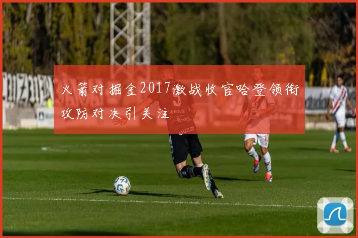 火箭对掘金2017激战收官哈登领衔攻防对决引关注