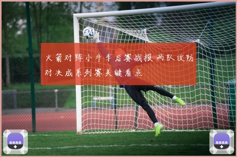 火箭对阵小牛季后赛战报 两队攻防对决成系列赛关键看点