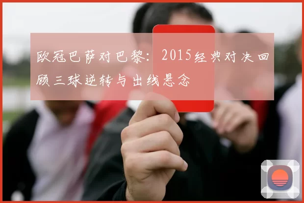 欧冠巴萨对巴黎：2015经典对决回顾三球逆转与出线悬念