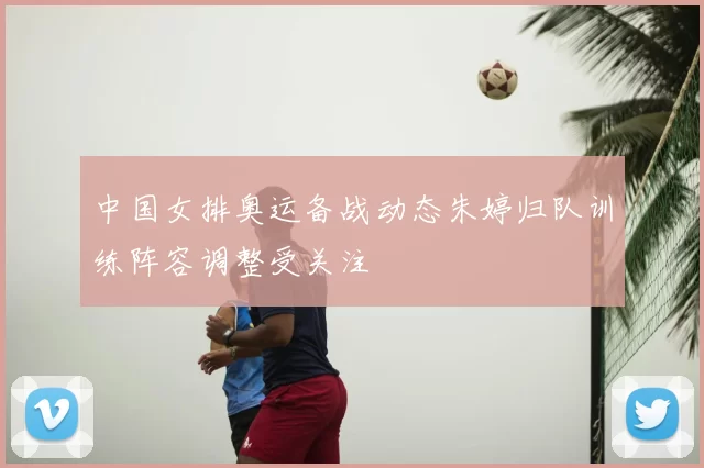中国女排奥运备战动态朱婷归队训练阵容调整受关注