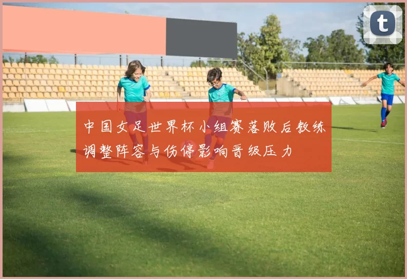 中国女足世界杯小组赛落败后教练调整阵容与伤停影响晋级压力