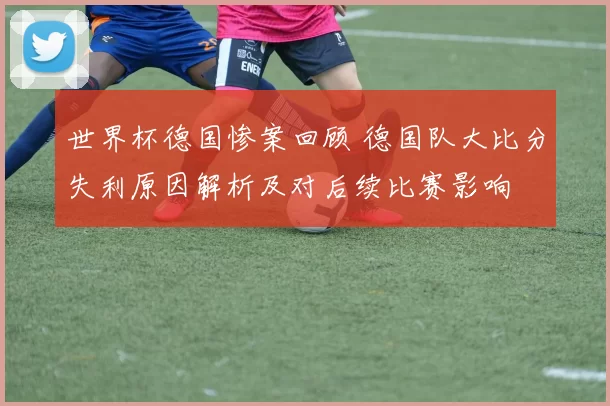 世界杯德国惨案回顾 德国队大比分失利原因解析及对后续比赛影响