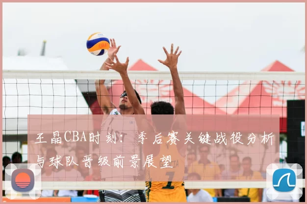 王晶CBA时刻:季后赛关键战役分析与球队晋级前景展望