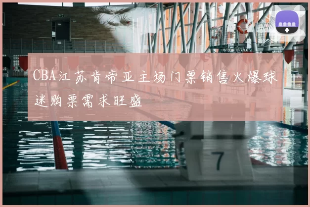 CBA江苏肯帝亚主场门票销售火爆球迷购票需求旺盛