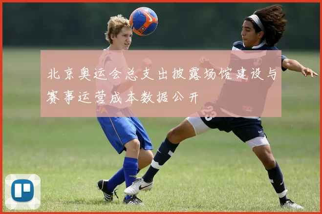 北京奥运会总支出披露场馆建设与赛事运营成本数据公开