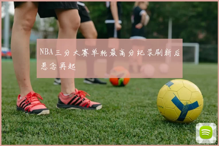 NBA三分大赛单轮最高分纪录刷新后悬念再起