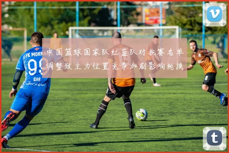 中国篮球国家队红蓝队对抗赛名单调整致主力位置竞争加剧影响轮换安排