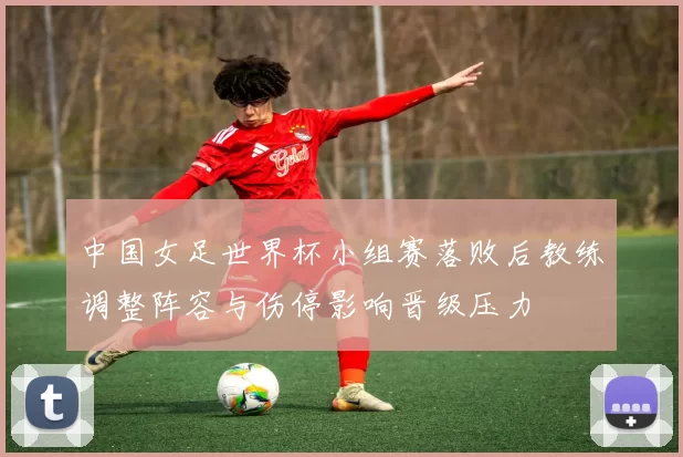 中国女足世界杯小组赛落败后教练调整阵容与伤停影响晋级压力