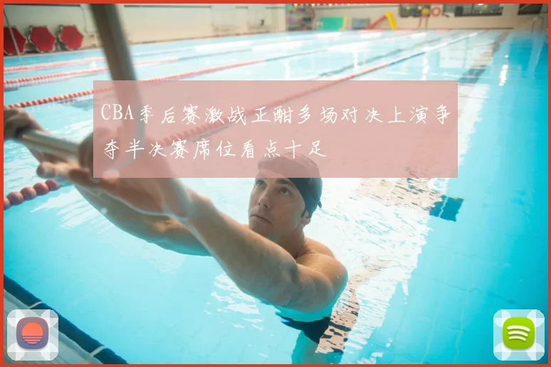 CBA季后赛激战正酣多场对决上演争夺半决赛席位看点十足