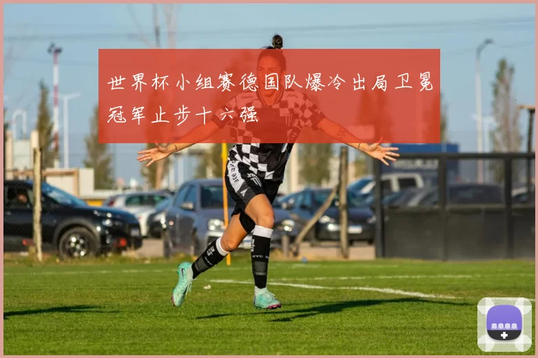 世界杯小组赛德国队爆冷出局卫冕冠军止步十六强