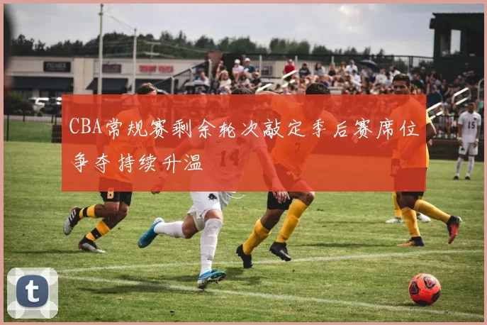 CBA常规赛剩余轮次敲定季后赛席位争夺持续升温