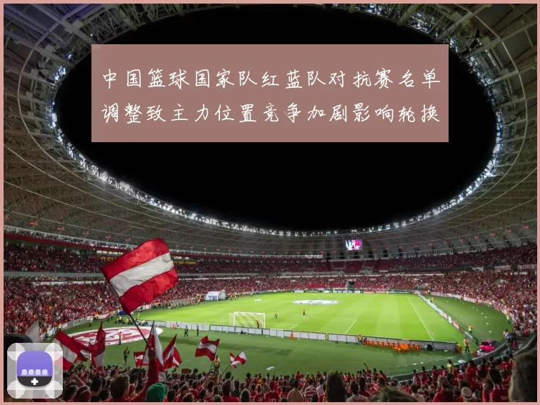 中国篮球国家队红蓝队对抗赛名单调整致主力位置竞争加剧影响轮换安排