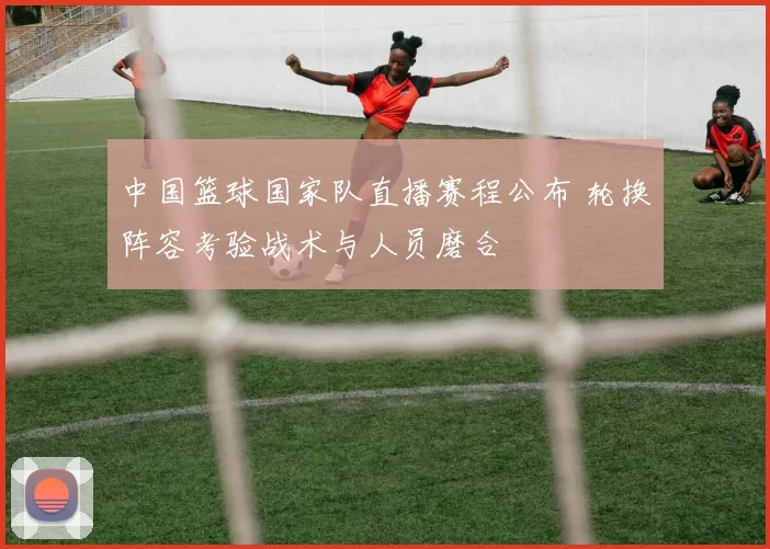 中国篮球国家队直播赛程公布 轮换阵容考验战术与人员磨合
