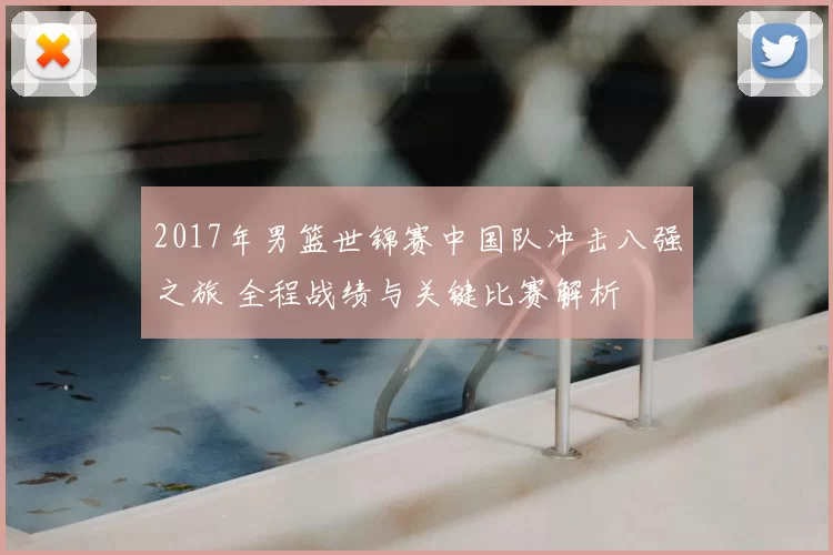 2017年男篮世锦赛中国队冲击八强之旅 全程战绩与关键比赛解析
