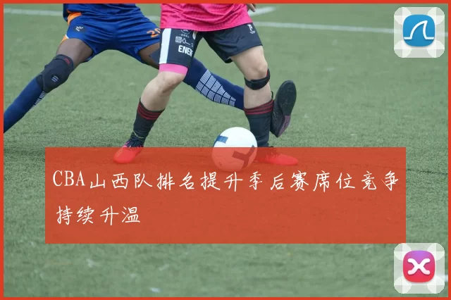 CBA山西队排名提升季后赛席位竞争持续升温