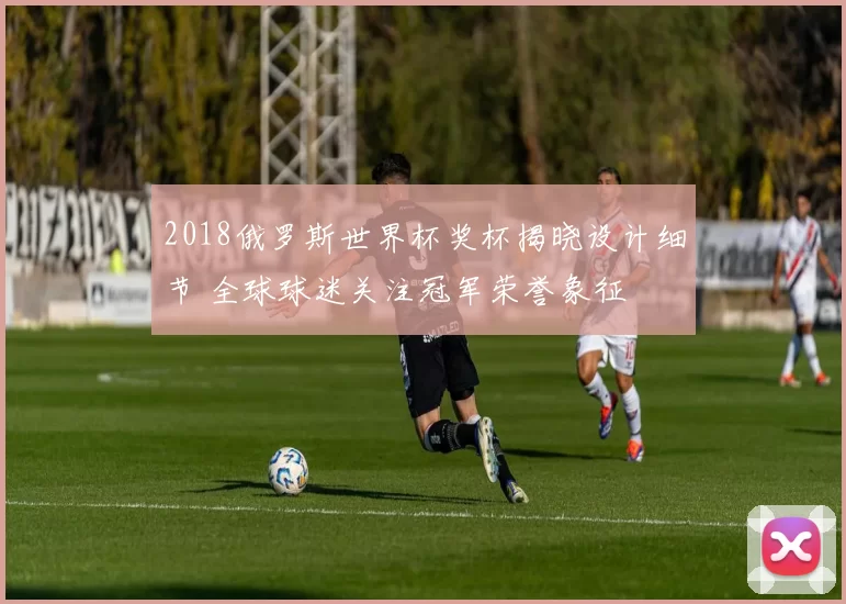 2018俄罗斯世界杯奖杯揭晓设计细节 全球球迷关注冠军荣誉象征