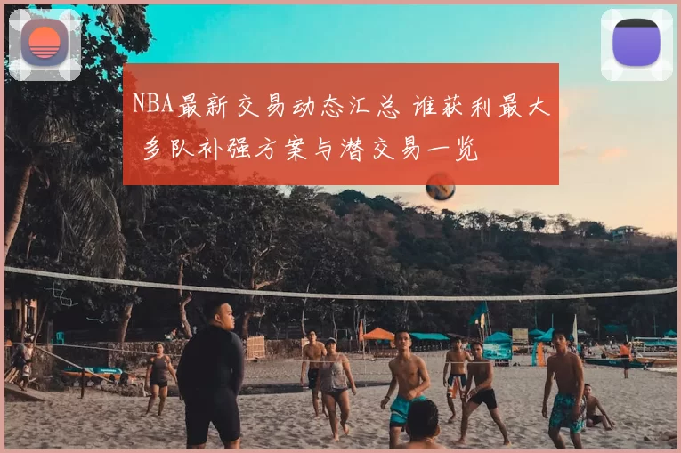 NBA最新交易动态汇总 谁获利最大 多队补强方案与潜交易一览
