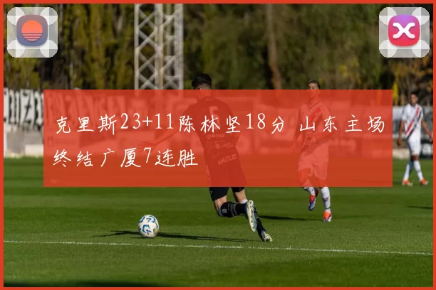 克里斯23+11陈林坚18分 山东主场终结广厦7连胜