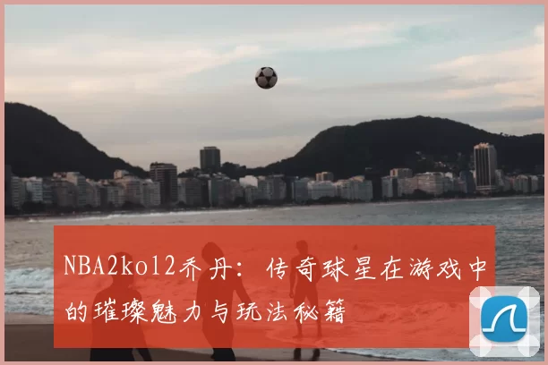 NBA2kol2乔丹：传奇球星在游戏中的璀璨魅力与玩法秘籍