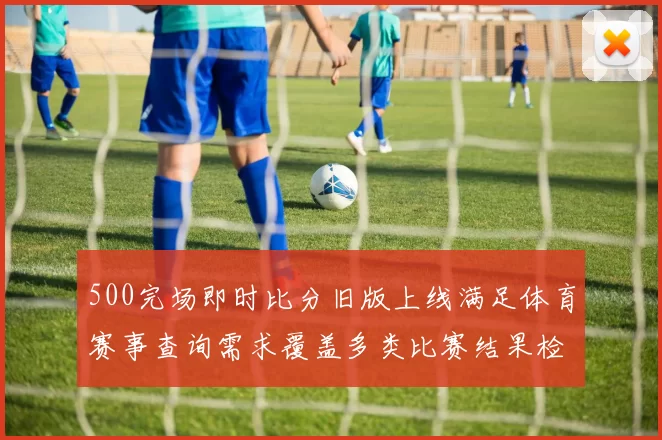 500完场即时比分旧版上线满足体育赛事查询需求覆盖多类比赛结果检索