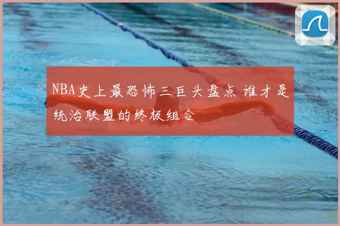 NBA史上最恐怖三巨头盘点 谁才是统治联盟的终极组合