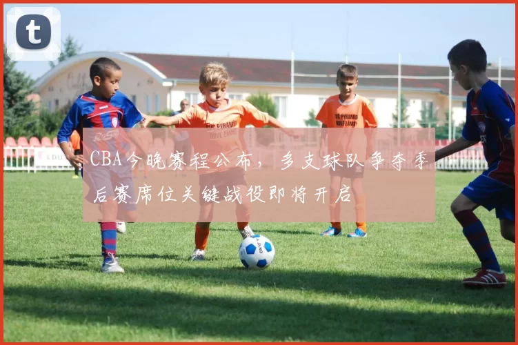 CBA今晚赛程公布，多支球队争夺季后赛席位关键战役即将开启