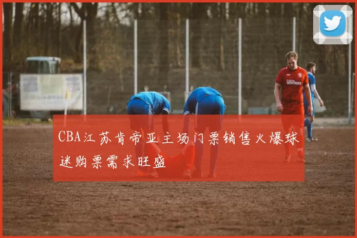 CBA江苏肯帝亚主场门票销售火爆球迷购票需求旺盛