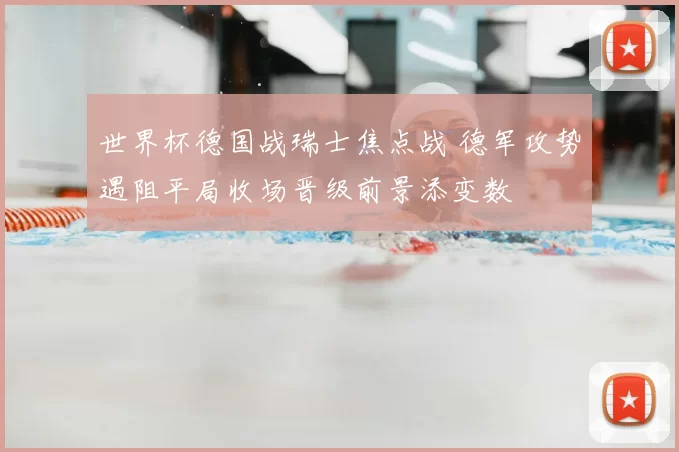 世界杯德国战瑞士焦点战 德军攻势遇阻平局收场晋级前景添变数