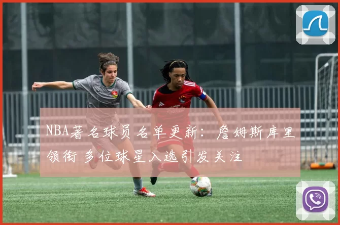 NBA著名球员名单更新：詹姆斯库里领衔 多位球星入选引发关注