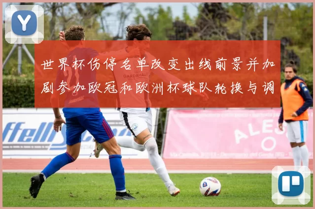 世界杯伤停名单改变出线前景并加剧参加欧冠和欧洲杯球队轮换与调配压力