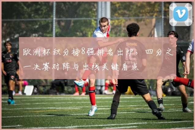 欧洲杯积分榜8强排名出炉,四分之一决赛对阵与出线关键看点