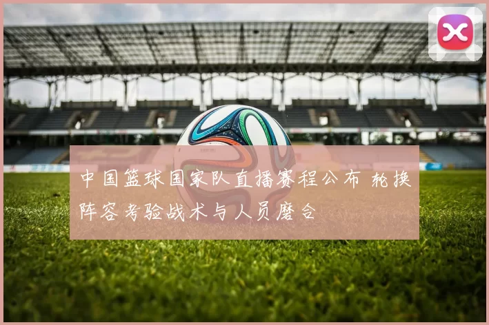 中国篮球国家队直播赛程公布 轮换阵容考验战术与人员磨合