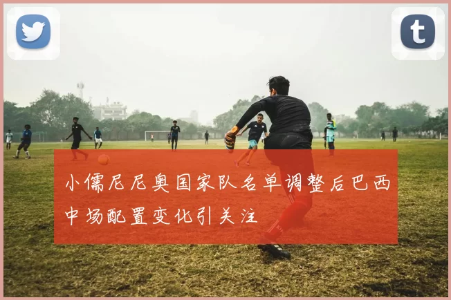 小儒尼尼奥国家队名单调整后巴西中场配置变化引关注