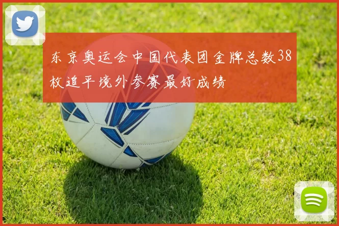 东京奥运会中国代表团金牌总数38枚追平境外参赛最好成绩