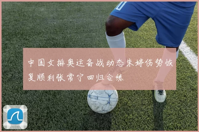 中国女排奥运备战动态朱婷伤势恢复顺利张常宁回归合练