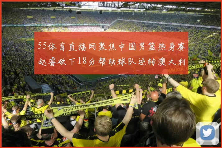 55体育直播网聚焦中国男篮热身赛赵睿砍下18分帮助球队逆转澳大利亚