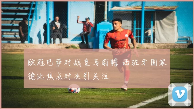 欧冠巴萨对战皇马前瞻 西班牙国家德比焦点对决引关注