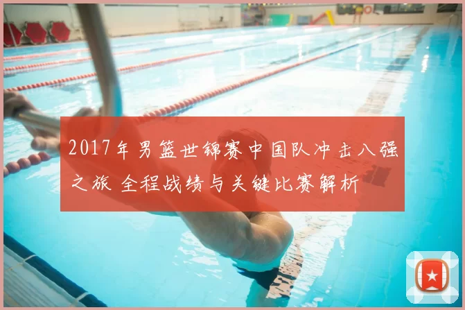 2017年男篮世锦赛中国队冲击八强之旅 全程战绩与关键比赛解析