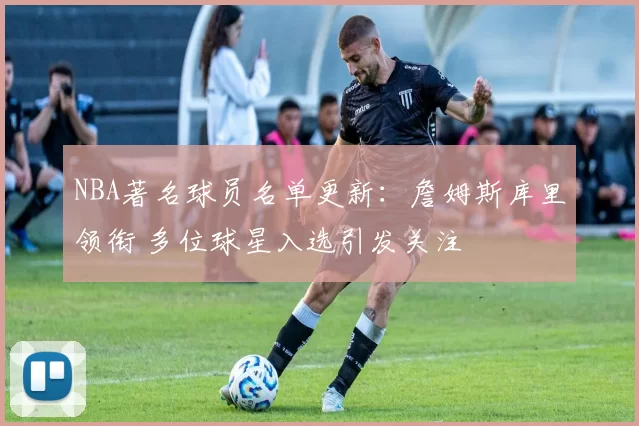 NBA著名球员名单更新：詹姆斯库里领衔 多位球星入选引发关注