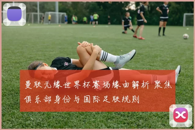 曼联无缘世界杯赛场缘由解析 聚焦俱乐部身份与国际足联规则