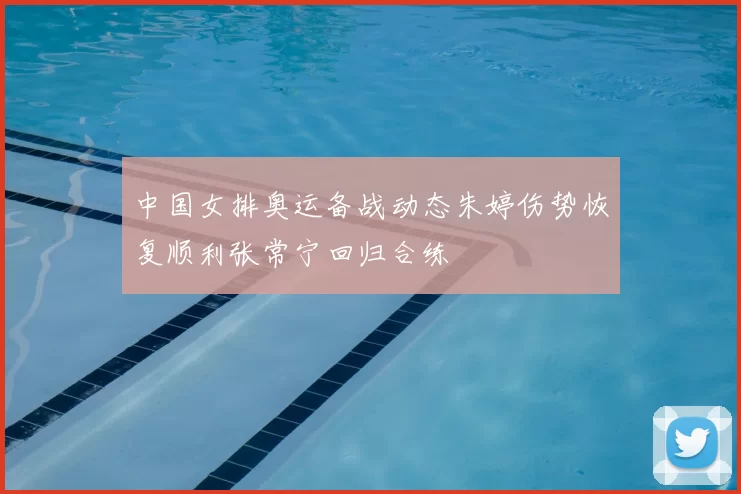 中国女排奥运备战动态朱婷伤势恢复顺利张常宁回归合练