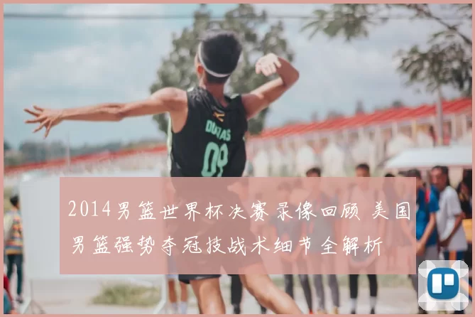 2014男篮世界杯决赛录像回顾 美国男篮强势夺冠技战术细节全解析
