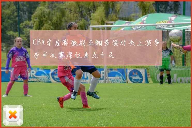 CBA季后赛激战正酣多场对决上演争夺半决赛席位看点十足