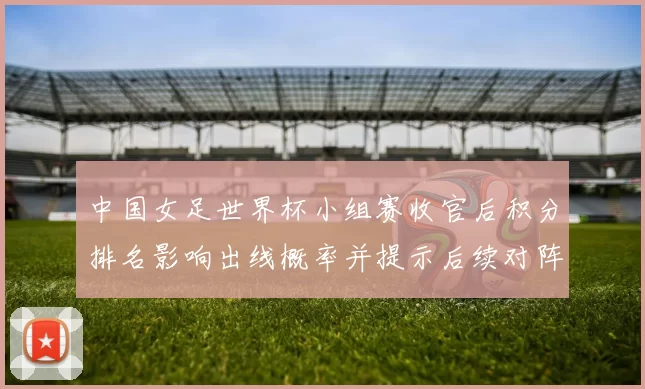 中国女足世界杯小组赛收官后积分排名影响出线概率并提示后续对阵看点