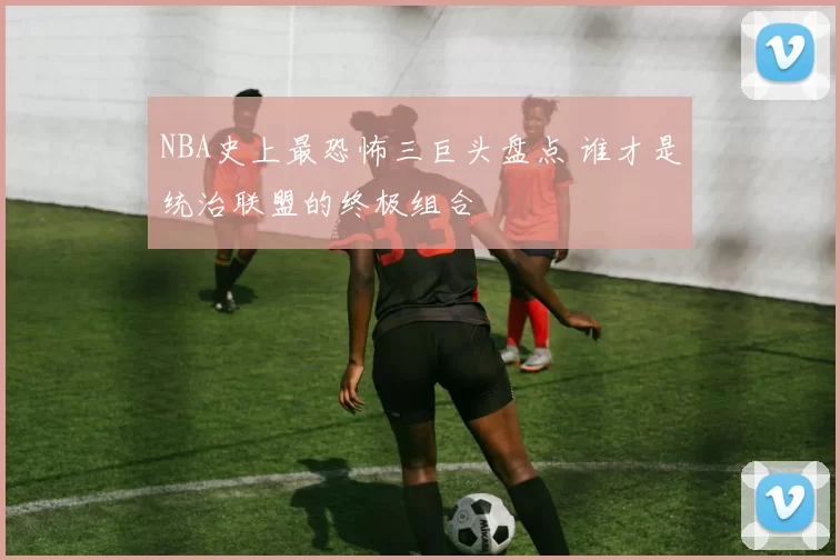 NBA史上最恐怖三巨头盘点 谁才是统治联盟的终极组合