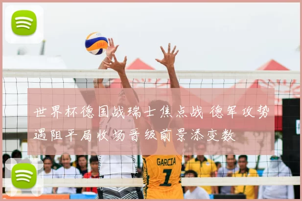 世界杯德国战瑞士焦点战 德军攻势遇阻平局收场晋级前景添变数