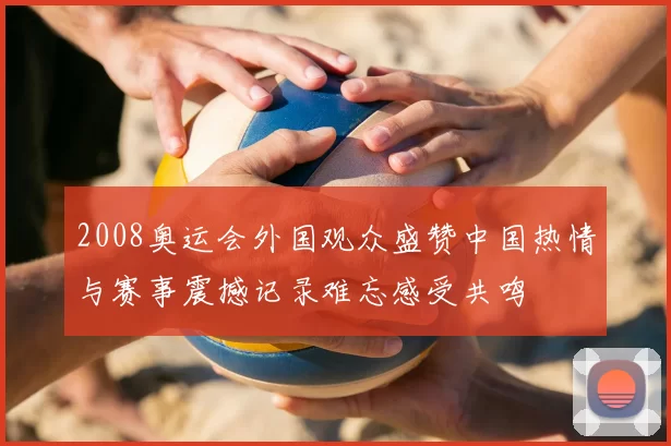 2008奥运会外国观众盛赞中国热情与赛事震撼记录难忘感受共鸣