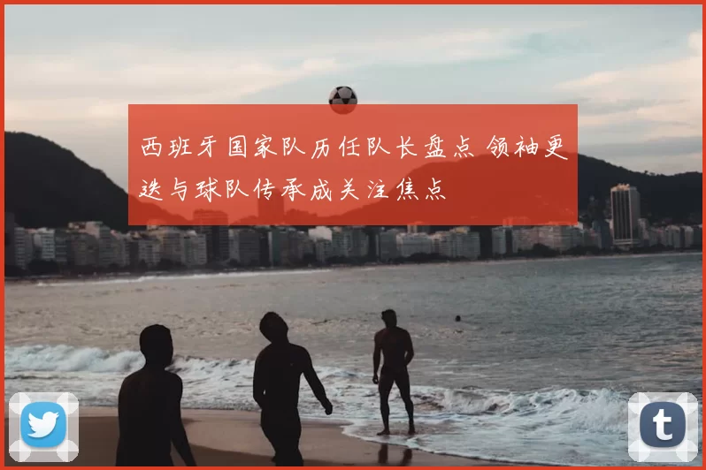 西班牙国家队历任队长盘点 领袖更迭与球队传承成关注焦点