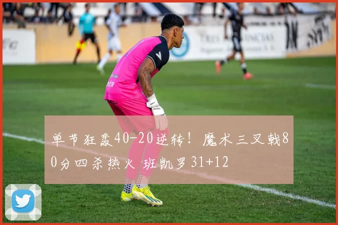 单节狂轰40-20逆转！魔术三叉戟80分四杀热火 班凯罗31+12